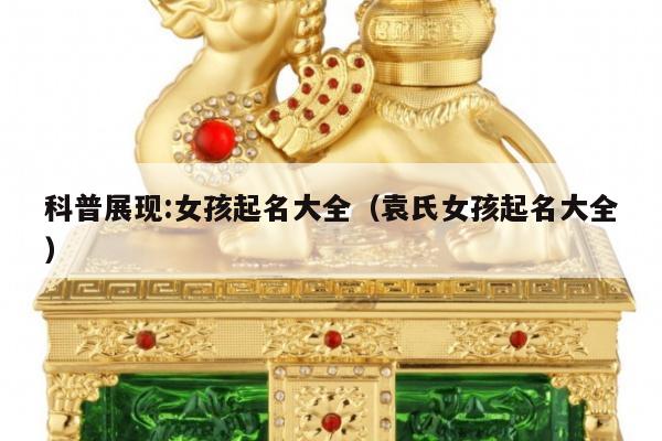 科普展现:女孩起名大全（袁氏女孩起名大全）